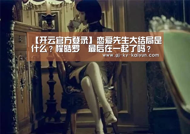 【开云官方登录】恋爱先生大结局是什么?程皓罗玥最后在一起了吗?(图1) 开云官方登录